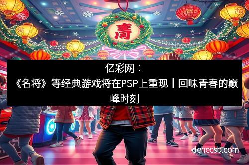 亿彩网：《名将》等经典游戏将在PSP上重现｜回味青春的巅峰时刻
